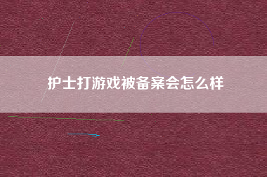 护士打游戏被备案会怎么样