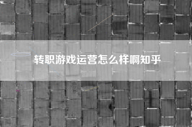 转职游戏运营怎么样啊知乎