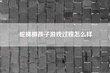 蛇梯棋孩子游戏过程怎么样