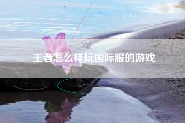 王者怎么样玩国际服的游戏